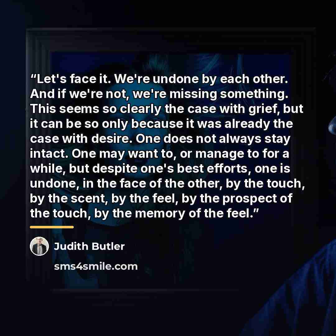 “Let's face it. We're undone by each other. And if we're not, we're missing something. This seems so clearly the case with grief, but it can be so only because it was already the case with desire. One does not always stay intact. One may want to, or manage to for a while, but despite one's best…” quote by Judith Butler