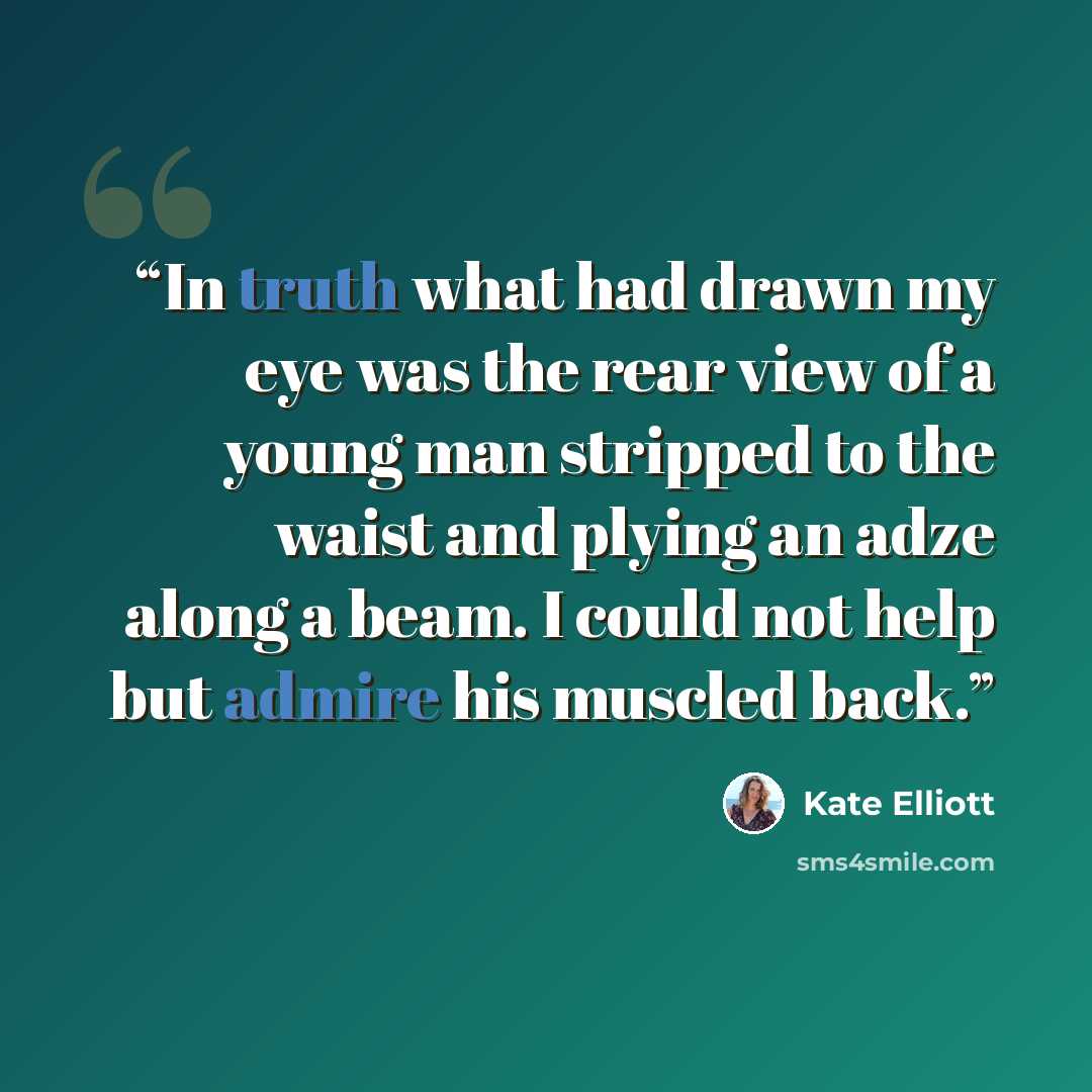“In truth what had drawn my eye was the rear view of a young man stripped to the waist and plying an adze along a beam. I could not help but admire his muscled back.” quote by Kate Elliott