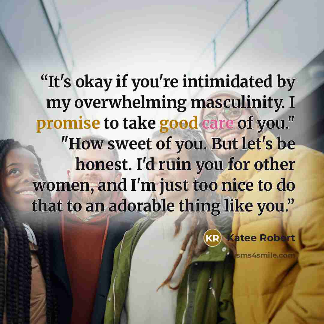 “It's okay if you're intimidated by my overwhelming masculinity. I promise to take good care of you." "How sweet of you. But let's be honest. I'd ruin you for other women, and I'm just too nice to do that to an adorable thing like you.” quote by Katee Robert