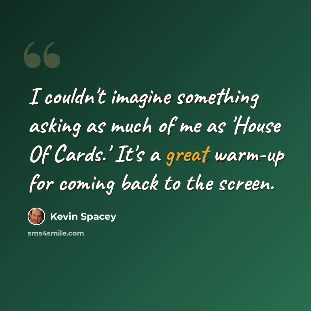“I couldn't imagine something asking as much of me as 'House Of Cards.' It's a great warm-up for coming back to the screen.” quote by Kevin Spacey