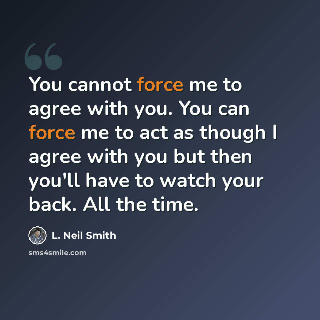 “You cannot force me to agree with you. You can force me to act as though I agree with you but then you'll have to watch your back. All the time.” quote by L. Neil Smith