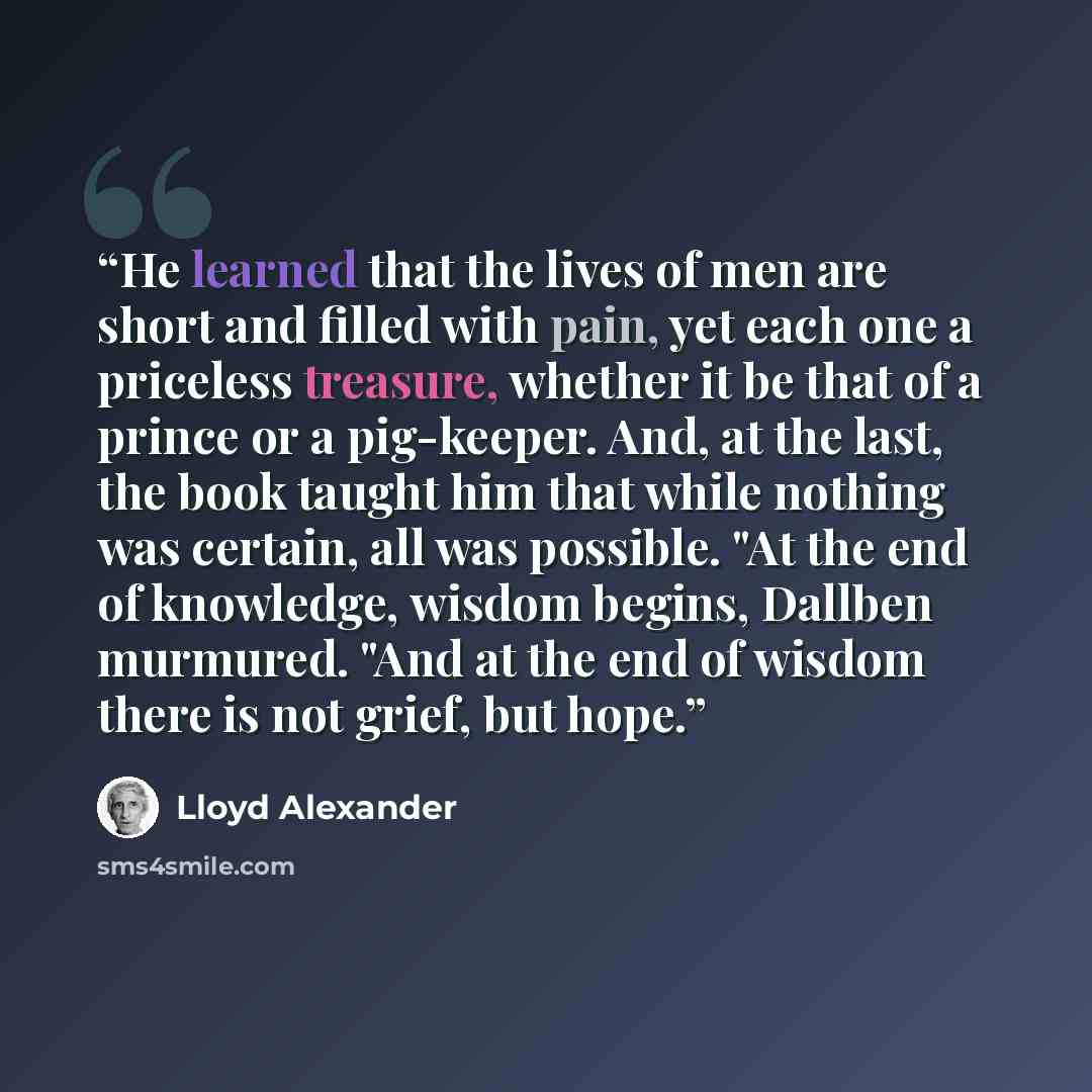 “He learned that the lives of men are short and filled with pain, yet each one a priceless treasure, whether it be that of a prince or a pig-keeper. And, at the last, the book taught him that while nothing was certain, all was possible. "At the end of knowledge, wisdom begins, Dallben murmured…” quote by Lloyd Alexander