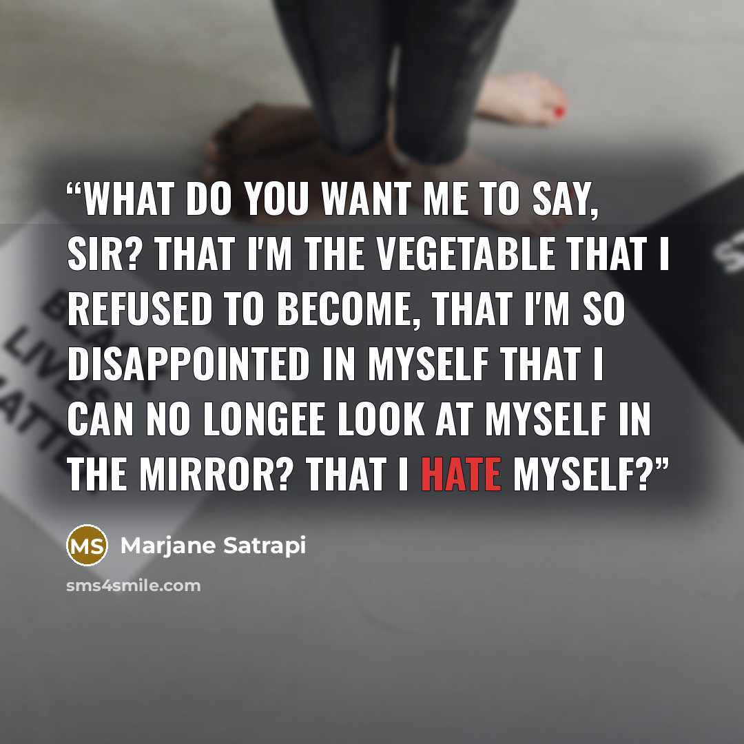 “What do you want me to say, sir? That I'm the vegetable that I refused to become, that I'm so disappointed in myself that I can no longee look at myself in the mirror? That I hate myself?” quote by Marjane Satrapi