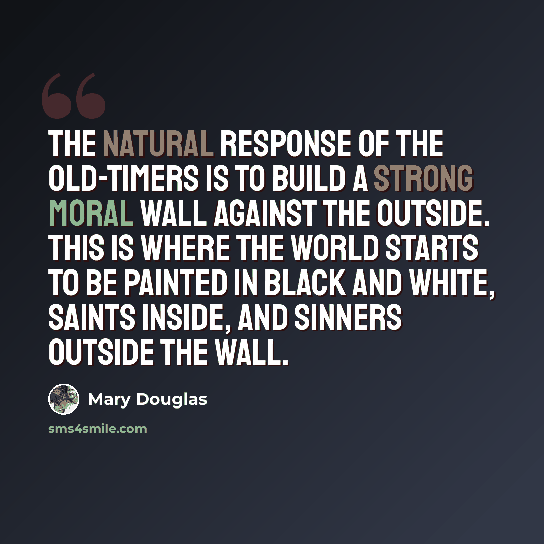 “The natural response of the old-timers is to build a strong moral wall against the outside. This is where the world starts to be painted in black and white, saints inside, and sinners outside the wall.” quote by Mary Douglas