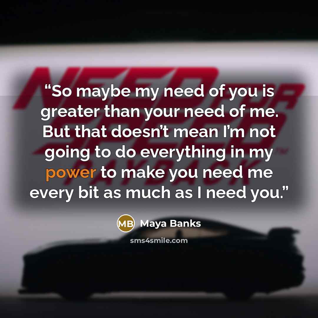 “So maybe my need of you is greater than your need of me. But that doesn’t mean I’m not going to do everything in my power to make you need me every bit as much as I need you.” quote by Maya Banks