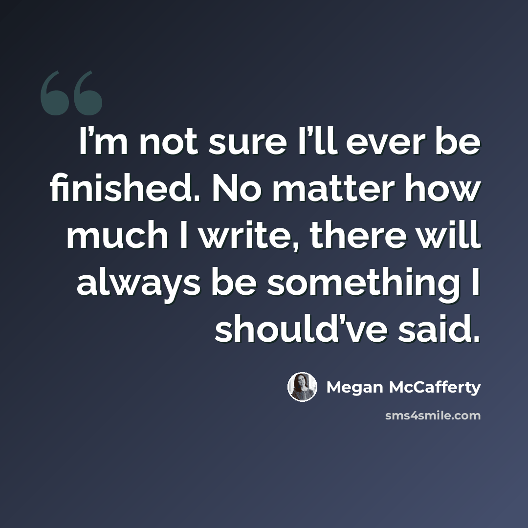 “I’m not sure I’ll ever be finished. No matter how much I write, there will always be something I should’ve said.” quote by Megan McCafferty