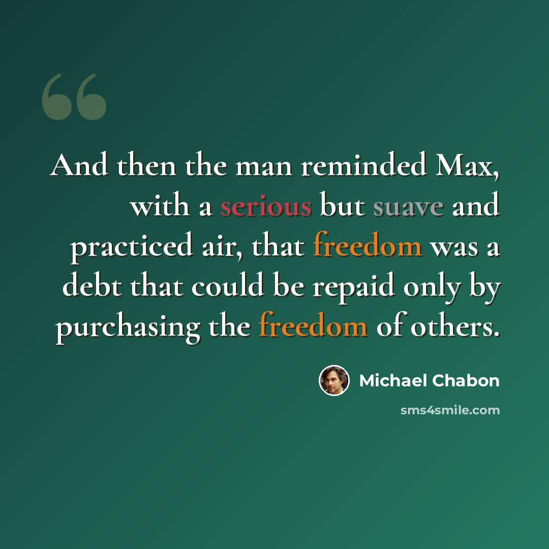 “And then the man reminded Max, with a serious but suave and practiced air, that freedom was a debt that could be repaid only by purchasing the freedom of others.” quote by Michael Chabon