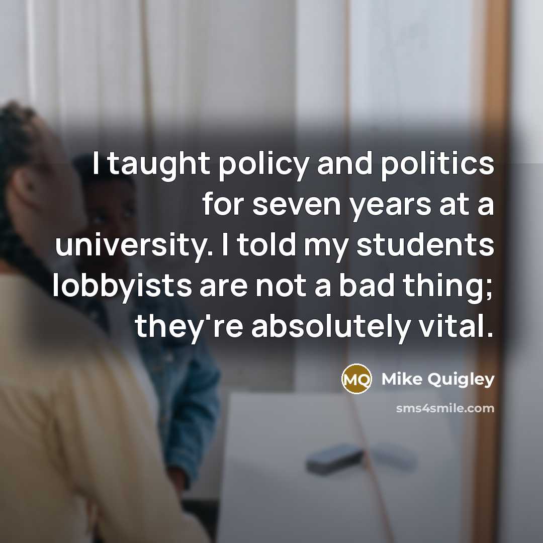 “I taught policy and politics for seven years at a university. I told my students lobbyists are not a bad thing; they're absolutely vital.” quote by Mike Quigley