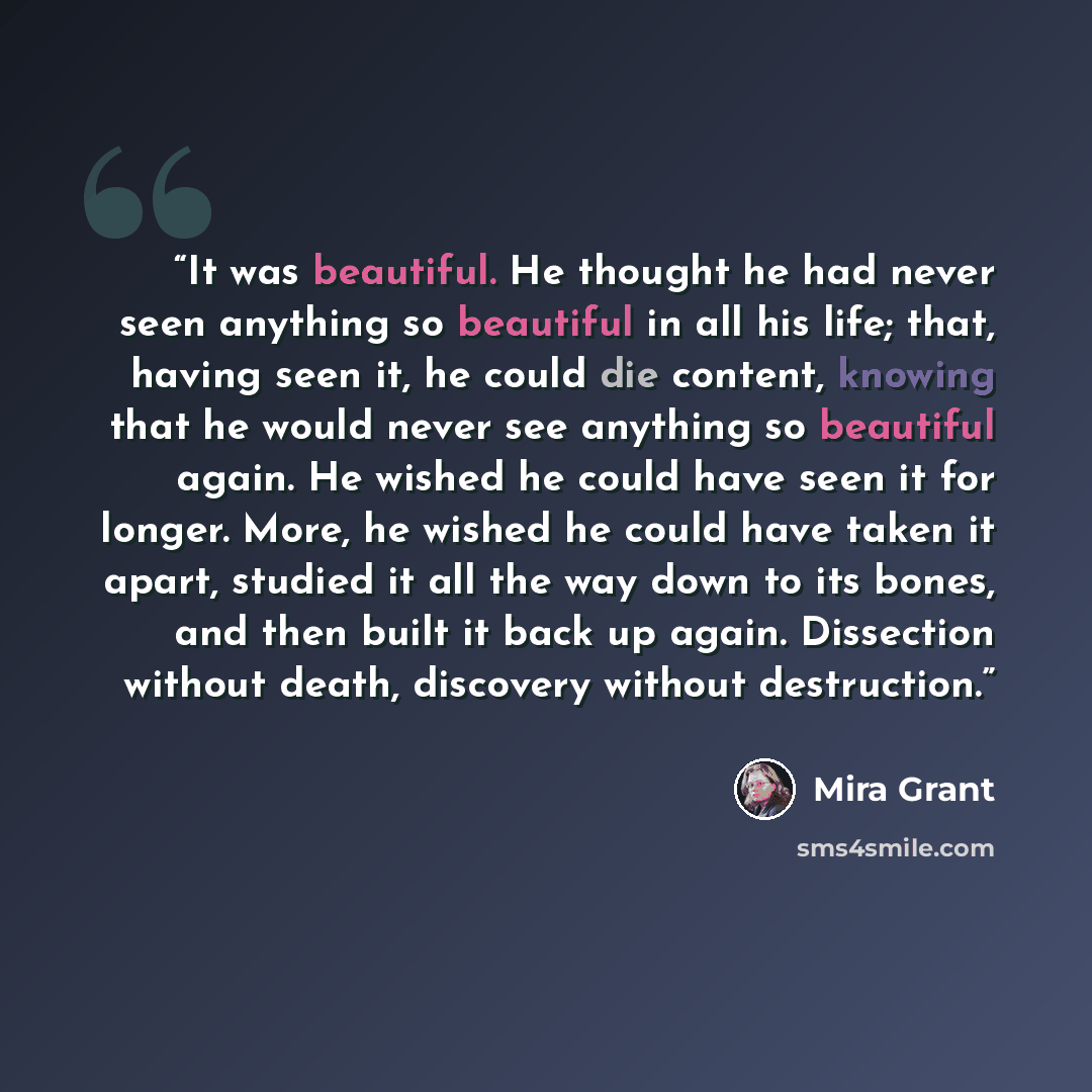 “It was beautiful. He thought he had never seen anything so beautiful in all his life; that, having seen it, he could die content, knowing that he would never see anything so beautiful again. He wished he could have seen it for longer. More, he wished he could have taken it apart, studied it all…” quote by Mira Grant