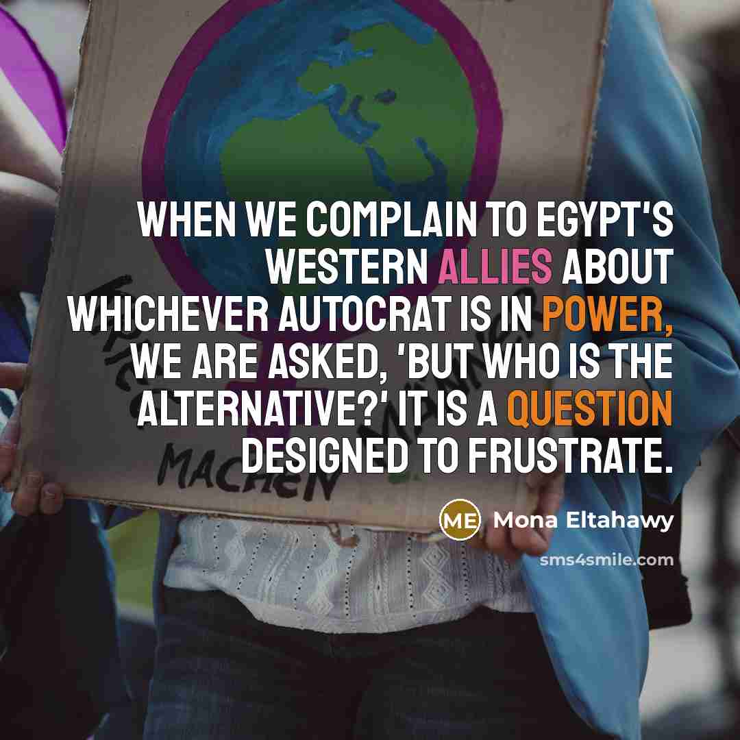 “When we complain to Egypt's Western allies about whichever autocrat is in power, we are asked, 'But who is the alternative?' It is a question designed to frustrate.” quote by Mona Eltahawy