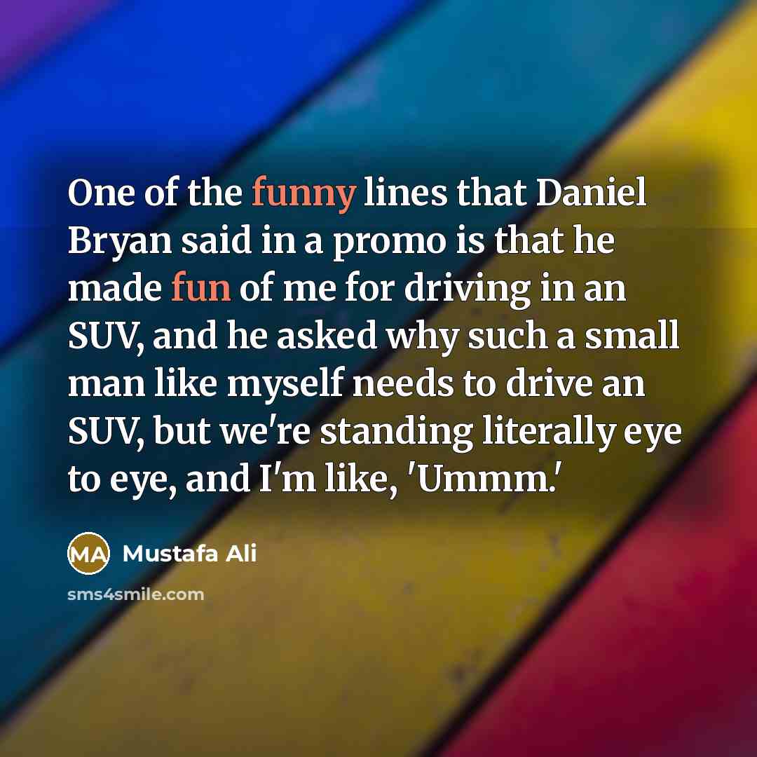 “One of the funny lines that Daniel Bryan said in a promo is that he made fun of me for driving in an SUV, and he asked why such a small man like myself needs to drive an SUV, but we're standing literally eye to eye, and I'm like, 'Ummm.'” quote by Mustafa Ali