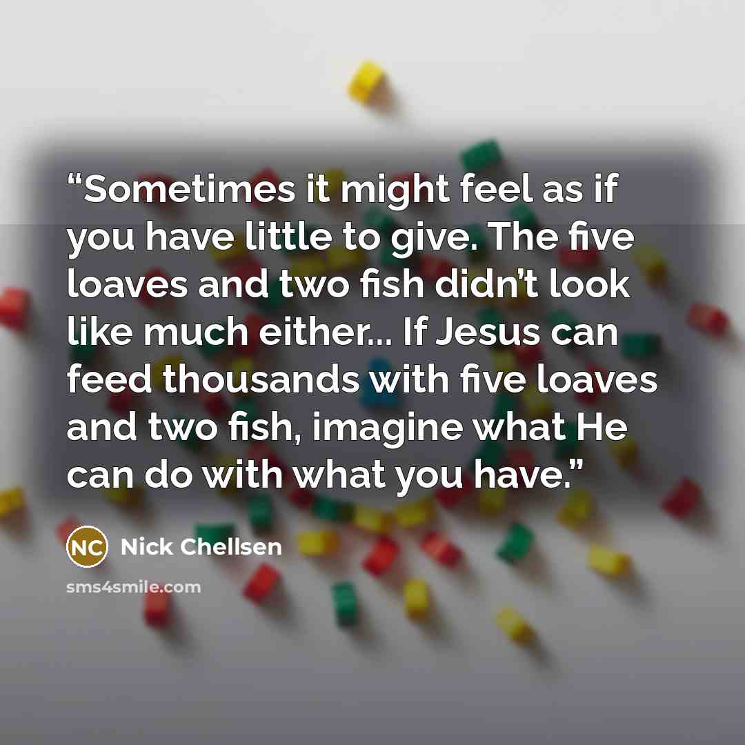 “Sometimes it might feel as if you have little to give. The five loaves and two fish didn’t look like much either... If Jesus can feed thousands with five loaves and two fish, imagine what He can do with what you have.” quote by Nick Chellsen