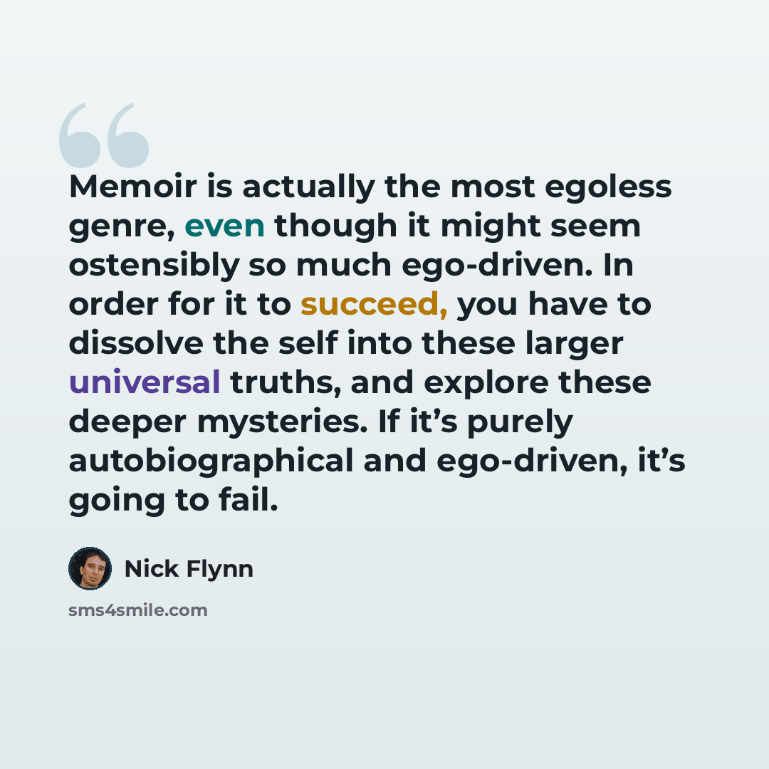 “Memoir is actually the most egoless genre, even though it might seem ostensibly so much ego-driven. In order for it to succeed, you have to dissolve the self into these larger universal truths, and explore these deeper mysteries. If it’s purely autobiographical and ego-driven, it’s going to fail.” quote by Nick Flynn