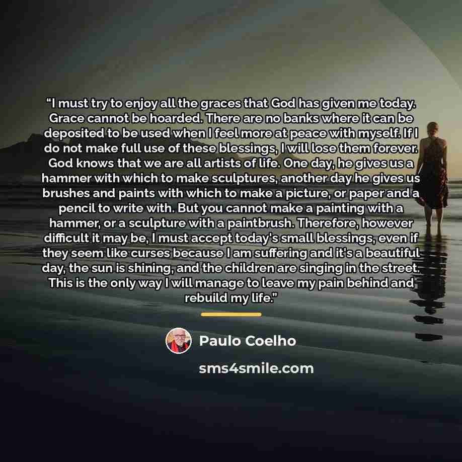 “I must try to enjoy all the graces that God has given me today. Grace cannot be hoarded. There are no banks where it can be deposited to be used when I feel more at peace with myself. If I do not make full use of these blessings, I will lose them forever. God knows that we are all artists of life…” quote by Paulo Coelho