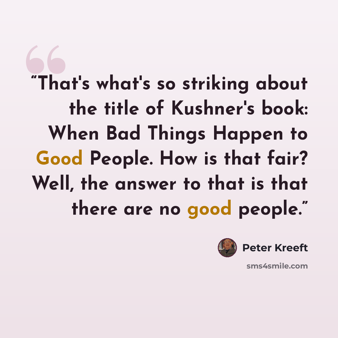 “That's what's so striking about the title of Kushner's book: When Bad Things Happen to Good People. How is that fair? Well, the answer to that is that there are no good people.” quote by Peter Kreeft