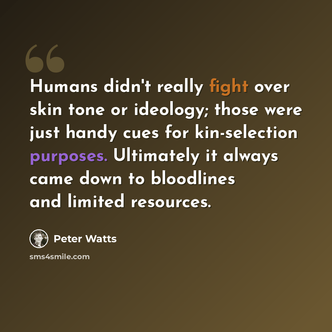 “Humans didn't really fight over skin tone or ideology; those were just handy cues for kin-selection purposes. Ultimately it always came down to bloodlines and limited resources.” quote by Peter Watts