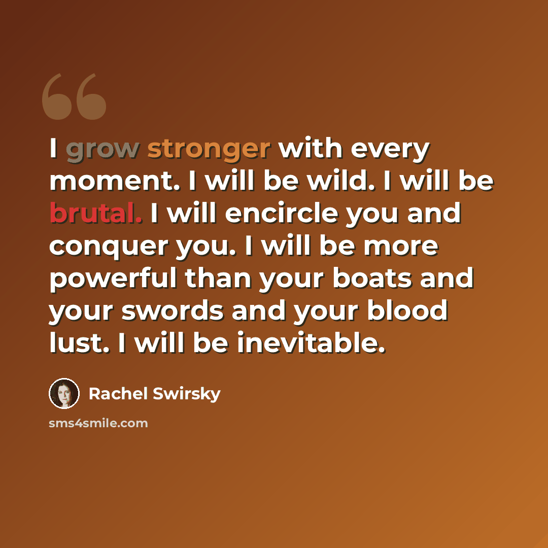 “I grow stronger with every moment. I will be wild. I will be brutal. I will encircle you and conquer you. I will be more powerful than your boats and your swords and your blood lust. I will be inevitable.” quote by Rachel Swirsky