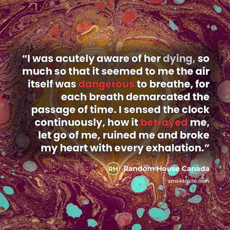 “I was acutely aware of her dying, so much so that it seemed to me the air itself was dangerous to breathe, for each breath demarcated the passage of time. I sensed the clock continuously, how it betrayed me, let go of me, ruined me and broke my heart with every exhalation.” quote by Random House Canada