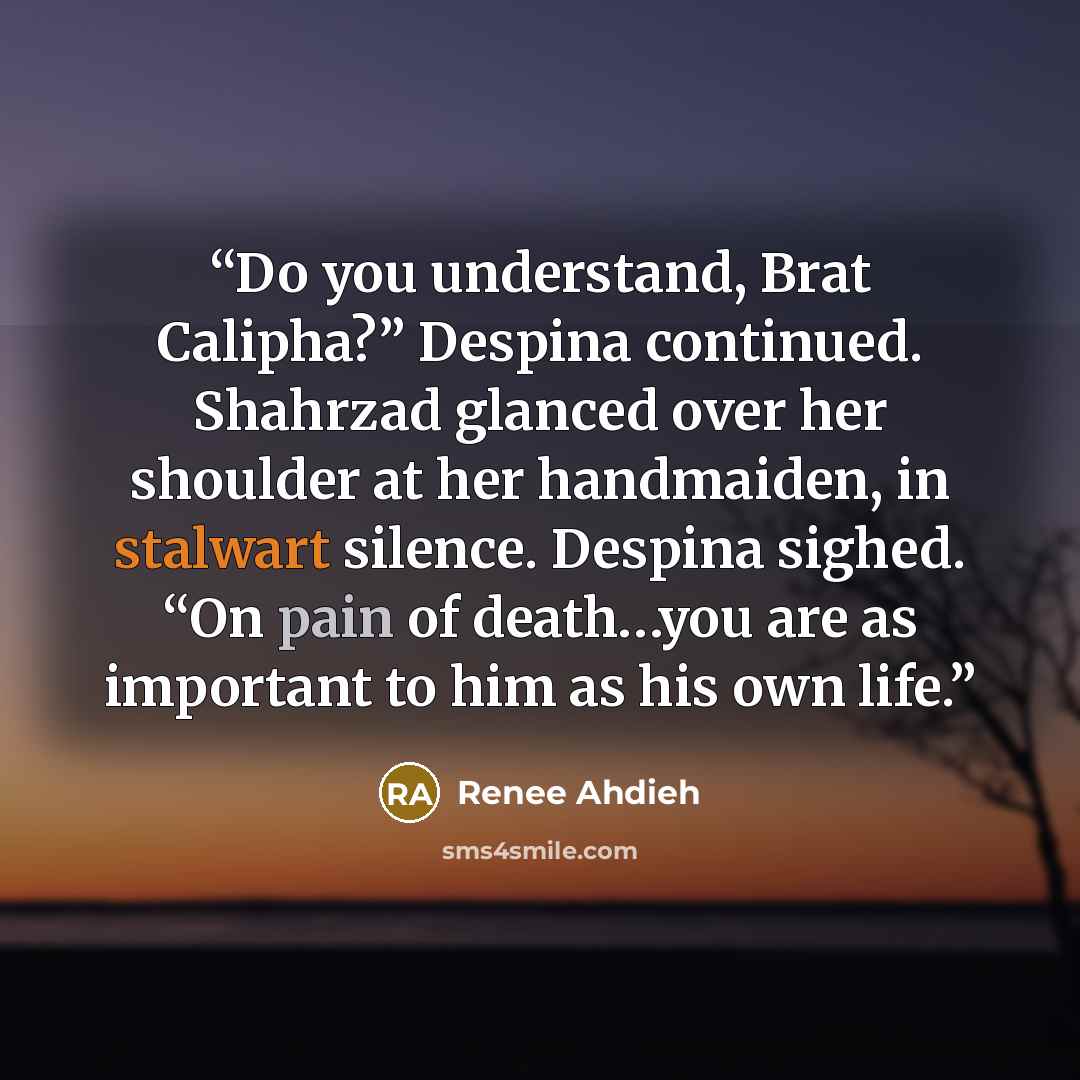 “Do you understand, Brat Calipha?” Despina continued. Shahrzad glanced over her shoulder at her handmaiden, in stalwart silence. Despina sighed. “On pain of death…you are as important to him as his own life.” quote by Renee Ahdieh