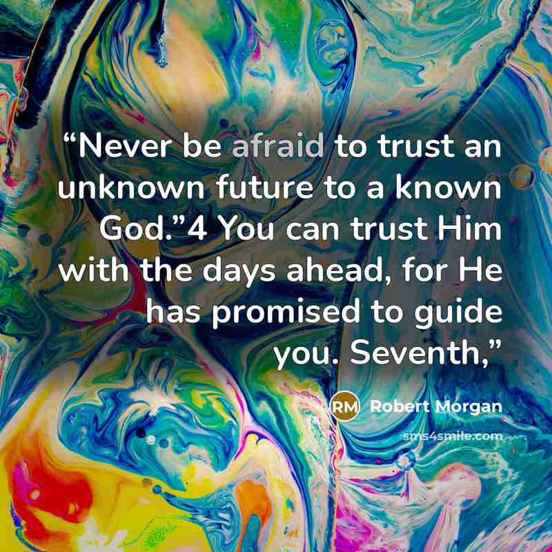 “Never be afraid to trust an unknown future to a known God.”4 You can trust Him with the days ahead, for He has promised to guide you. Seventh,” quote by Robert Morgan