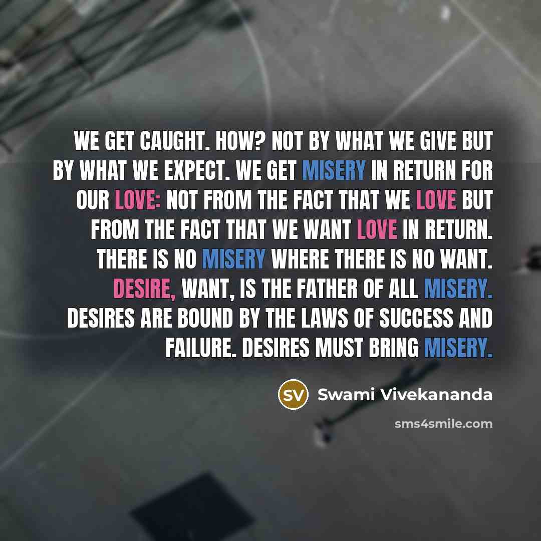 “We get caught. How? Not by what we give but by what we expect. We get misery in return for our love: not from the fact that we love but from the fact that we want love in return. There is no misery where there is no want. Desire, want, is the father of all misery. Desires are bound by the laws of…” quote by Swami Vivekananda