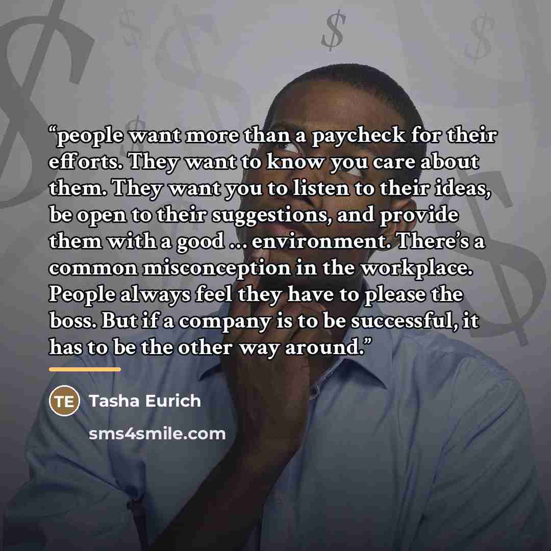 “people want more than a paycheck for their efforts. They want to know you care about them. They want you to listen to their ideas, be open to their suggestions, and provide them with a good … environment. There’s a common misconception in the workplace. People always feel they have to please the…” quote by Tasha Eurich