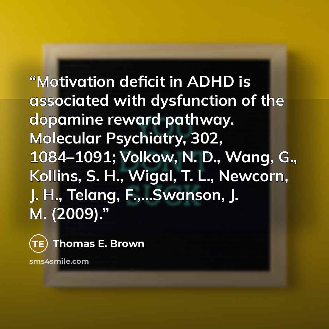 “Motivation deficit in ADHD is associated with dysfunction of the dopamine reward pathway. Molecular Psychiatry, 302, 1084–1091; Volkow, N. D., Wang, G., Kollins, S. H., Wigal, T. L., Newcorn, J. H., Telang, F.,…Swanson, J. M. (2009).” quote by Thomas E. Brown
