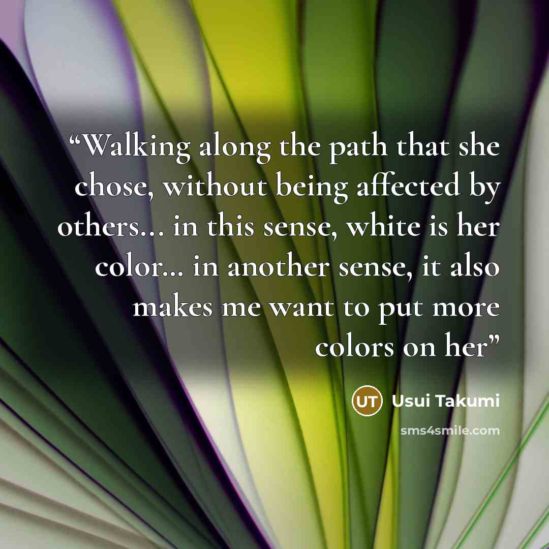 “Walking along the path that she chose, without being affected by others... in this sense, white is her color… in another sense, it also makes me want to put more colors on her” quote by Usui Takumi