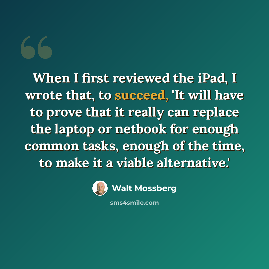“When I first reviewed the iPad, I wrote that, to succeed, 'It will have to prove that it really can replace the laptop or netbook for enough common tasks, enough of the time, to make it a viable alternative.'” quote by Walt Mossberg