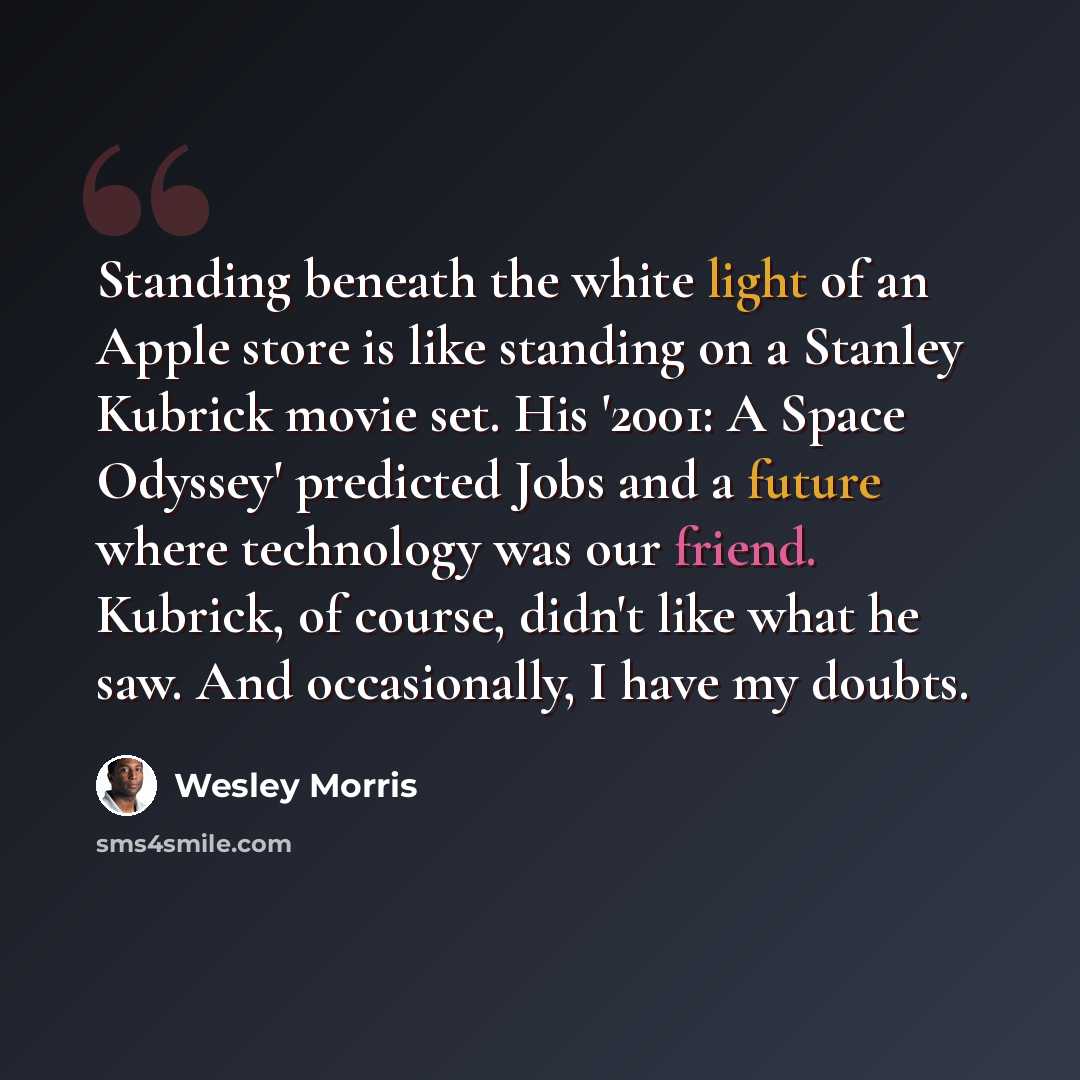 “Standing beneath the white light of an Apple store is like standing on a Stanley Kubrick movie set. His '2001: A Space Odyssey' predicted Jobs and a future where technology was our friend. Kubrick, of course, didn't like what he saw. And occasionally, I have my doubts.” quote by Wesley Morris