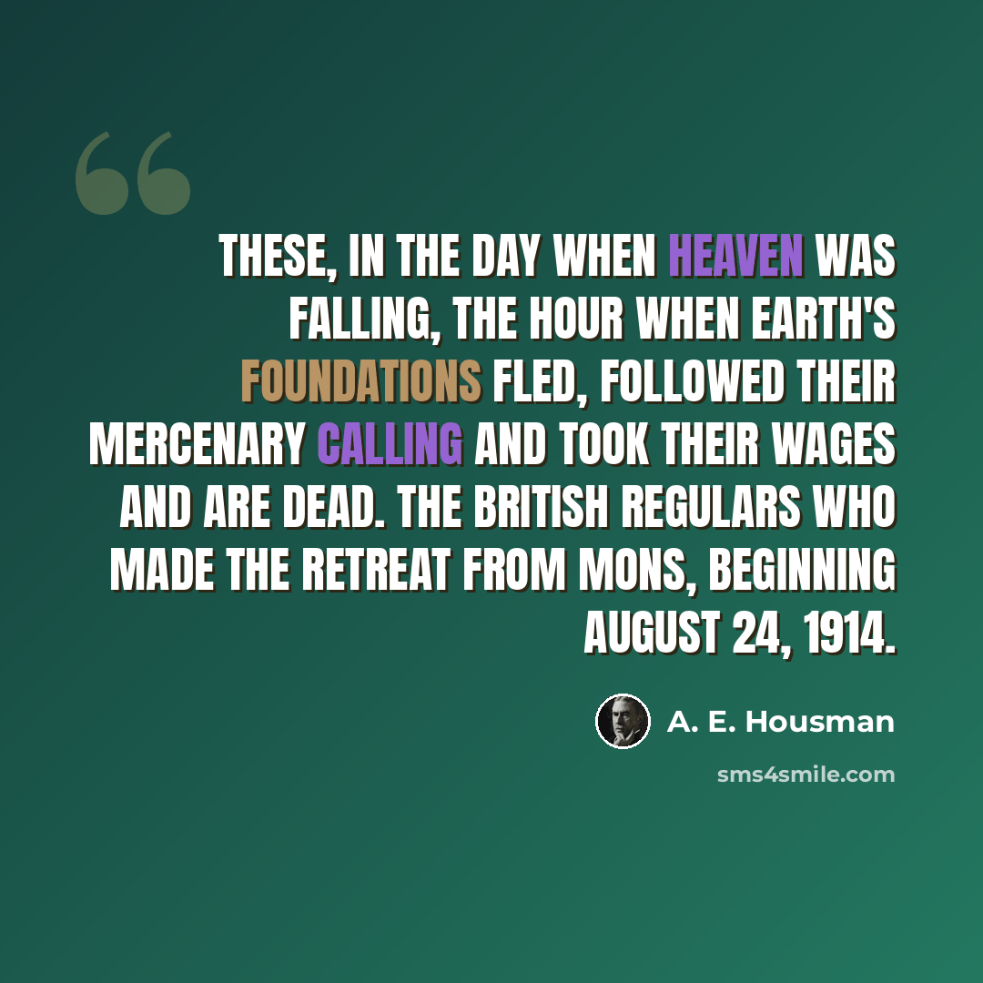 “These, in the day when heaven was falling, The hour when earth's foundations fled, Followed their mercenary calling And took their wages and are dead. The British regulars who made the retreat from Mons, beginning August 24, 1914.” quote by A. E. Housman