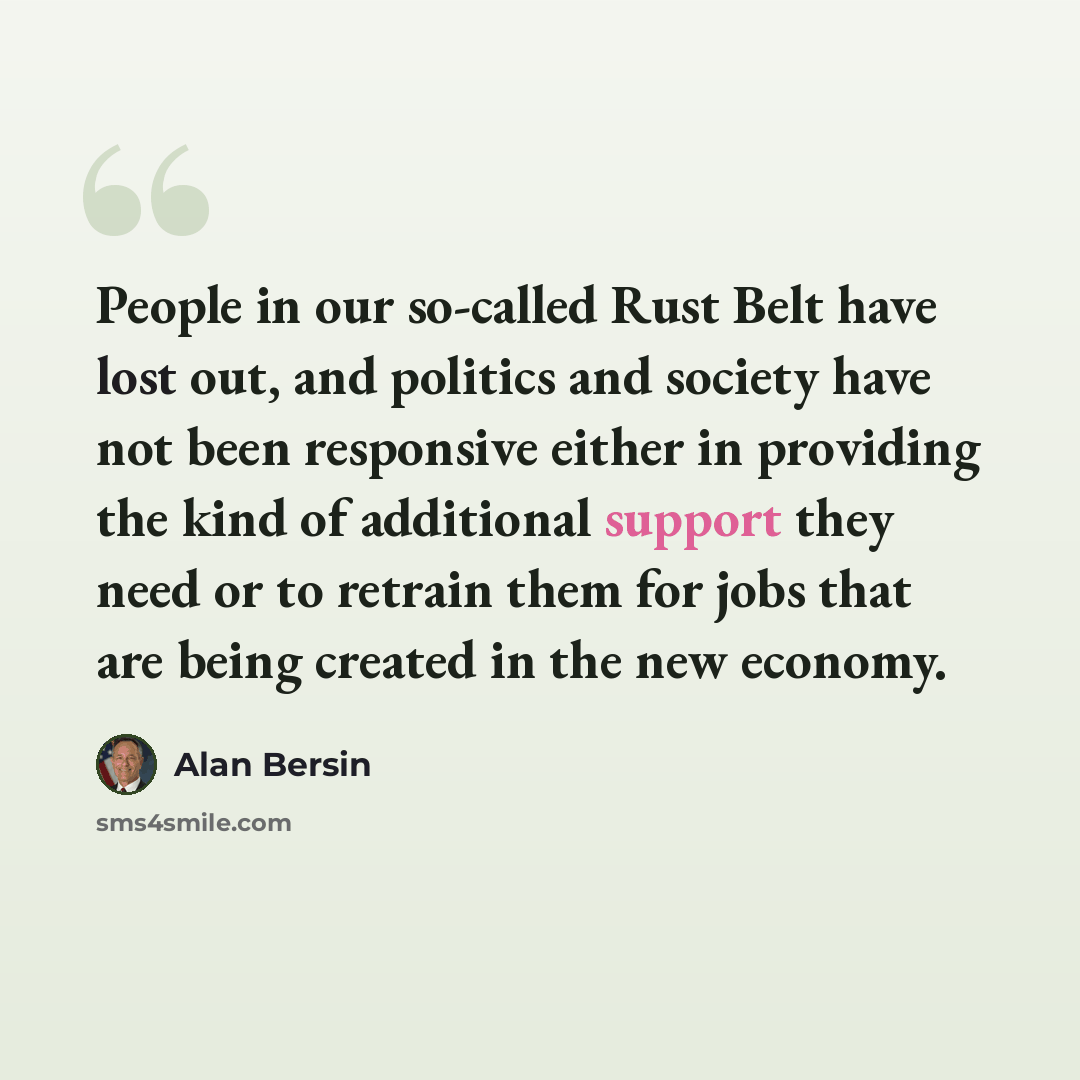 “People in our so-called Rust Belt have lost out, and politics and society have not been responsive either in providing the kind of additional support they need or to retrain them for jobs that are being created in the new economy.” quote by Alan Bersin