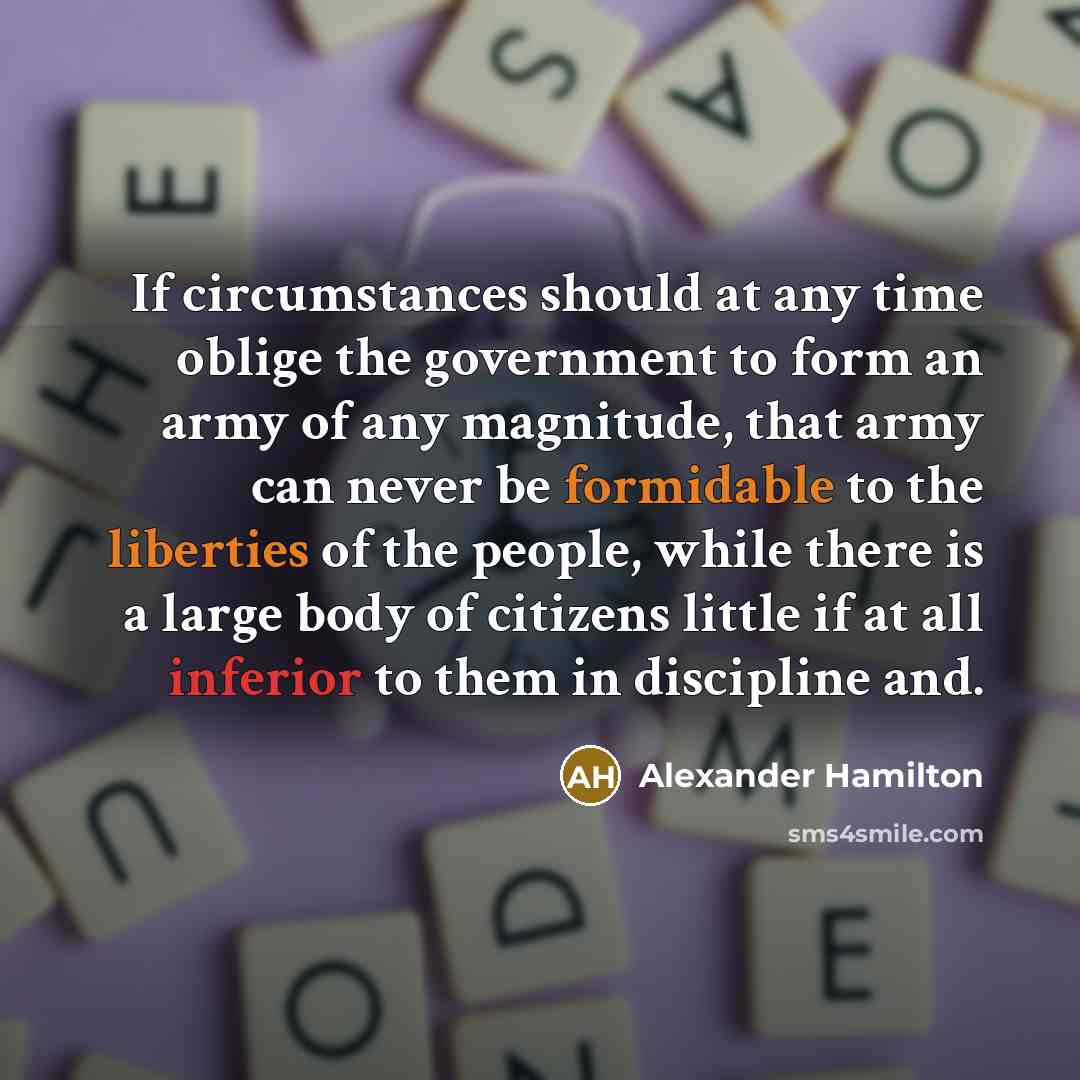“If circumstances should at any time oblige the government to form an army of any magnitude, that army can never be formidable to the liberties of the people, while there is a large body of citizens little if at all inferior to them in discipline and.” quote by Alexander Hamilton