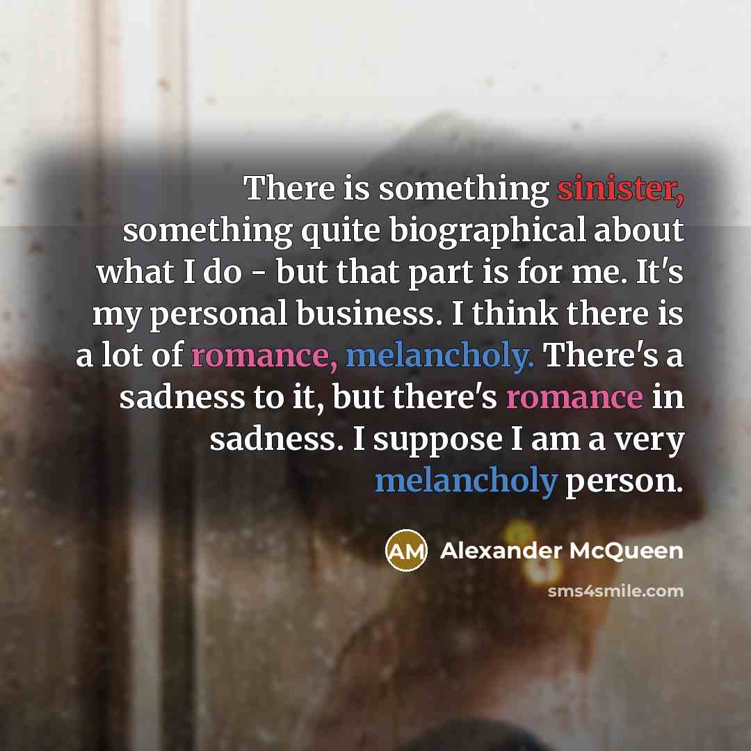 “There is something sinister, something quite biographical about what I do - but that part is for me. It's my personal business. I think there is a lot of romance, melancholy. There's a sadness to it, but there's romance in sadness. I suppose I am a very melancholy person.” quote by Alexander McQueen