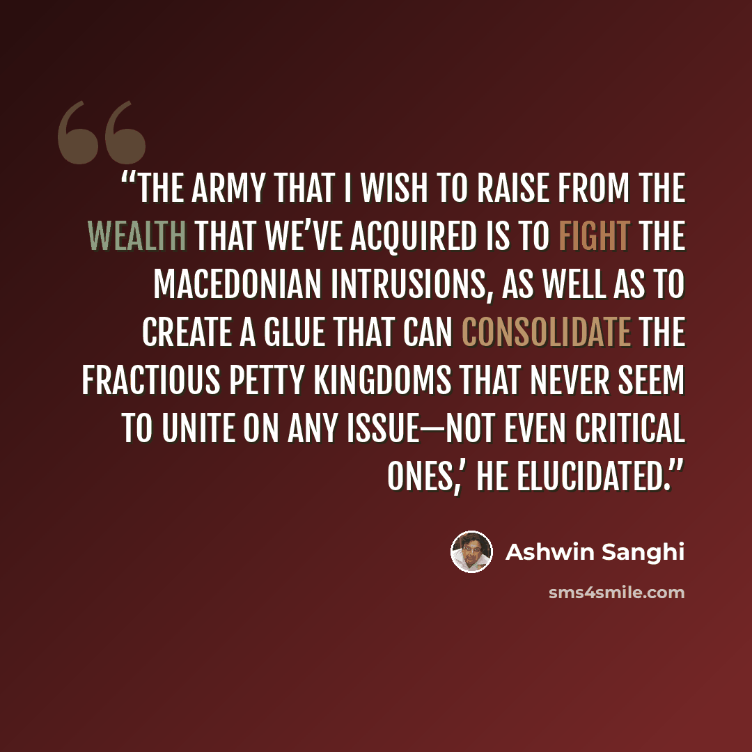 “The army that I wish to raise from the wealth that we’ve acquired is to fight the Macedonian intrusions, as well as to create a glue that can consolidate the fractious petty kingdoms that never seem to unite on any issue—not even critical ones,’ he elucidated.” quote by Ashwin Sanghi