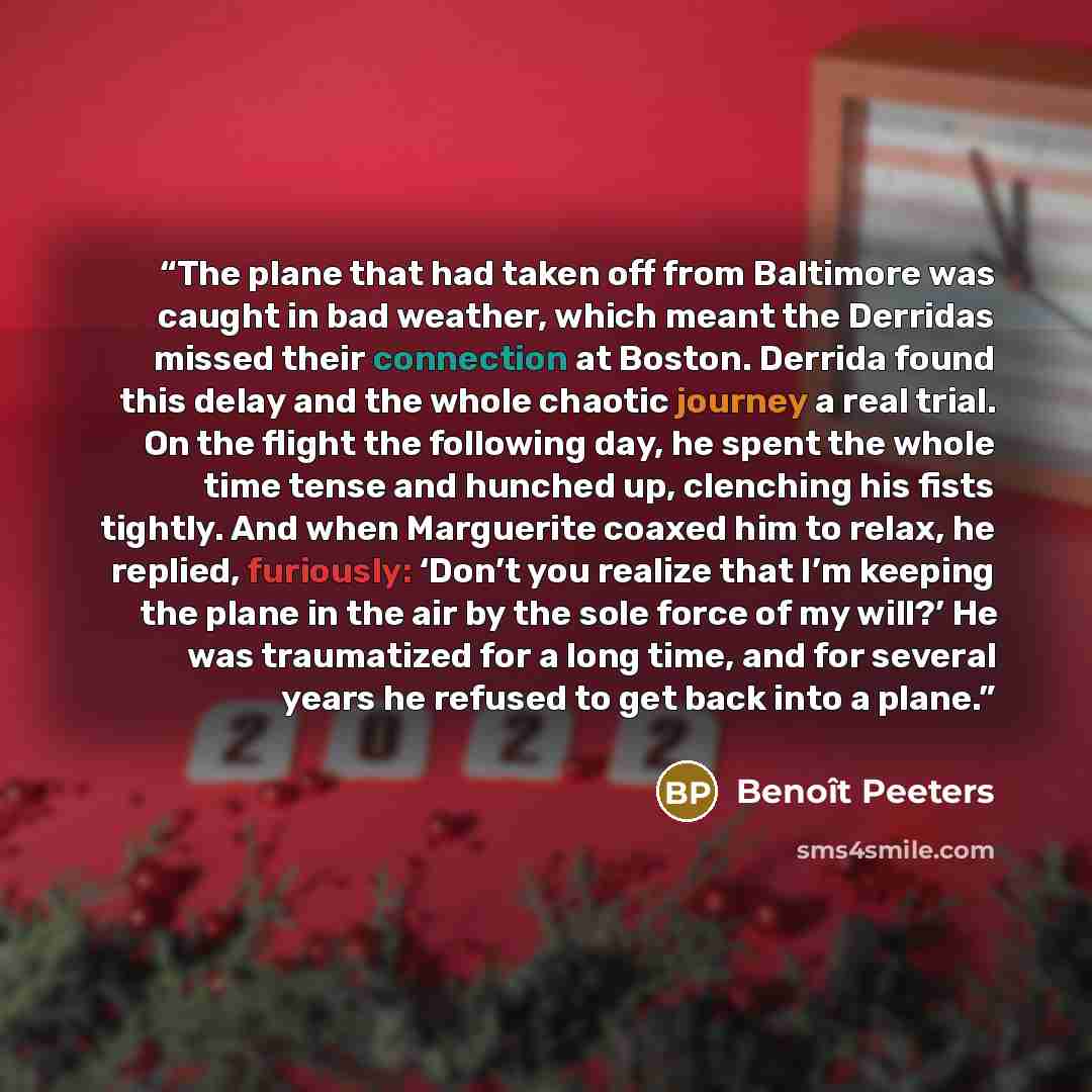 “The plane that had taken off from Baltimore was caught in bad weather, which meant the Derridas missed their connection at Boston. Derrida found this delay and the whole chaotic journey a real trial. On the flight the following day, he spent the whole time tense and hunched up, clenching his fists…” quote by Benoît Peeters