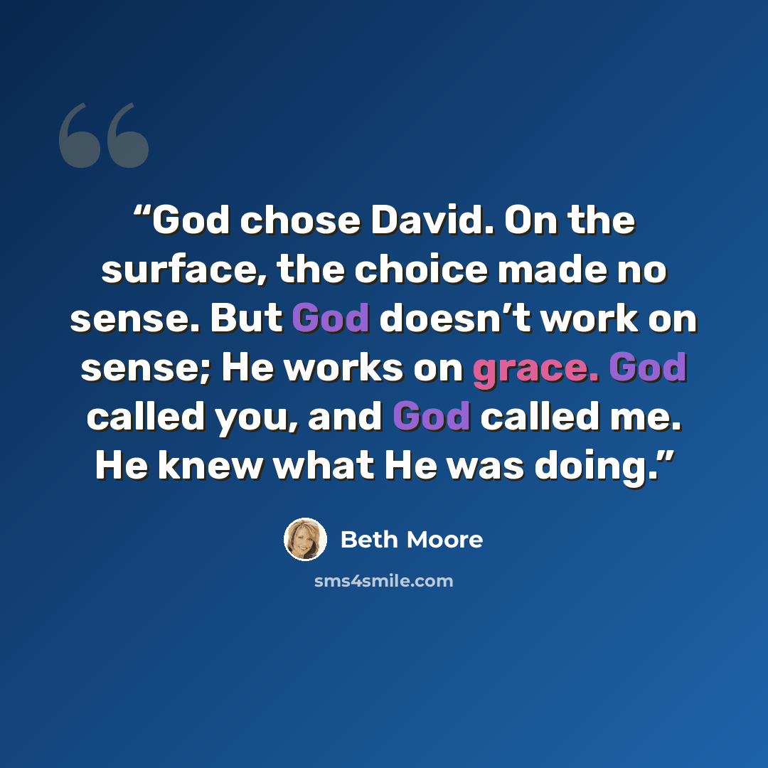 “God chose David. On the surface, the choice made no sense. But God doesn’t work on sense; He works on grace. God called you, and God called me. He knew what He was doing.” quote by Beth Moore
