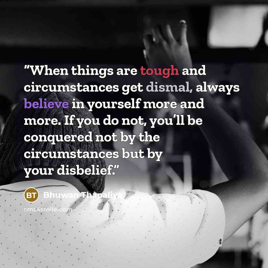 “When things are tough and circumstances get dismal, always believe in yourself more and more. If you do not, you’ll be conquered not by the circumstances but by your disbelief.” quote by Bhuwan Thapaliya