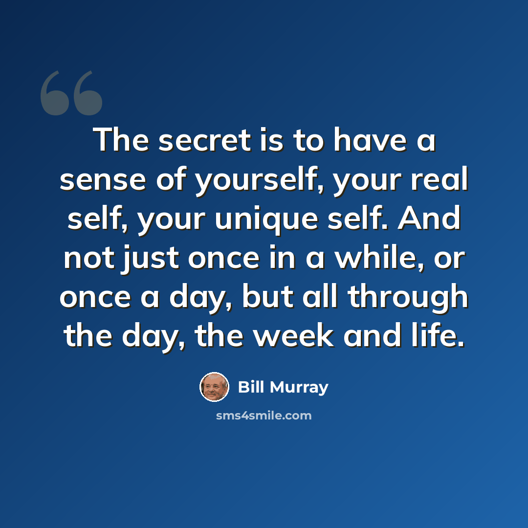 “The secret is to have a sense of yourself, your real self, your unique self. And not just once in a while, or once a day, but all through the day, the week and life.” quote by Bill Murray