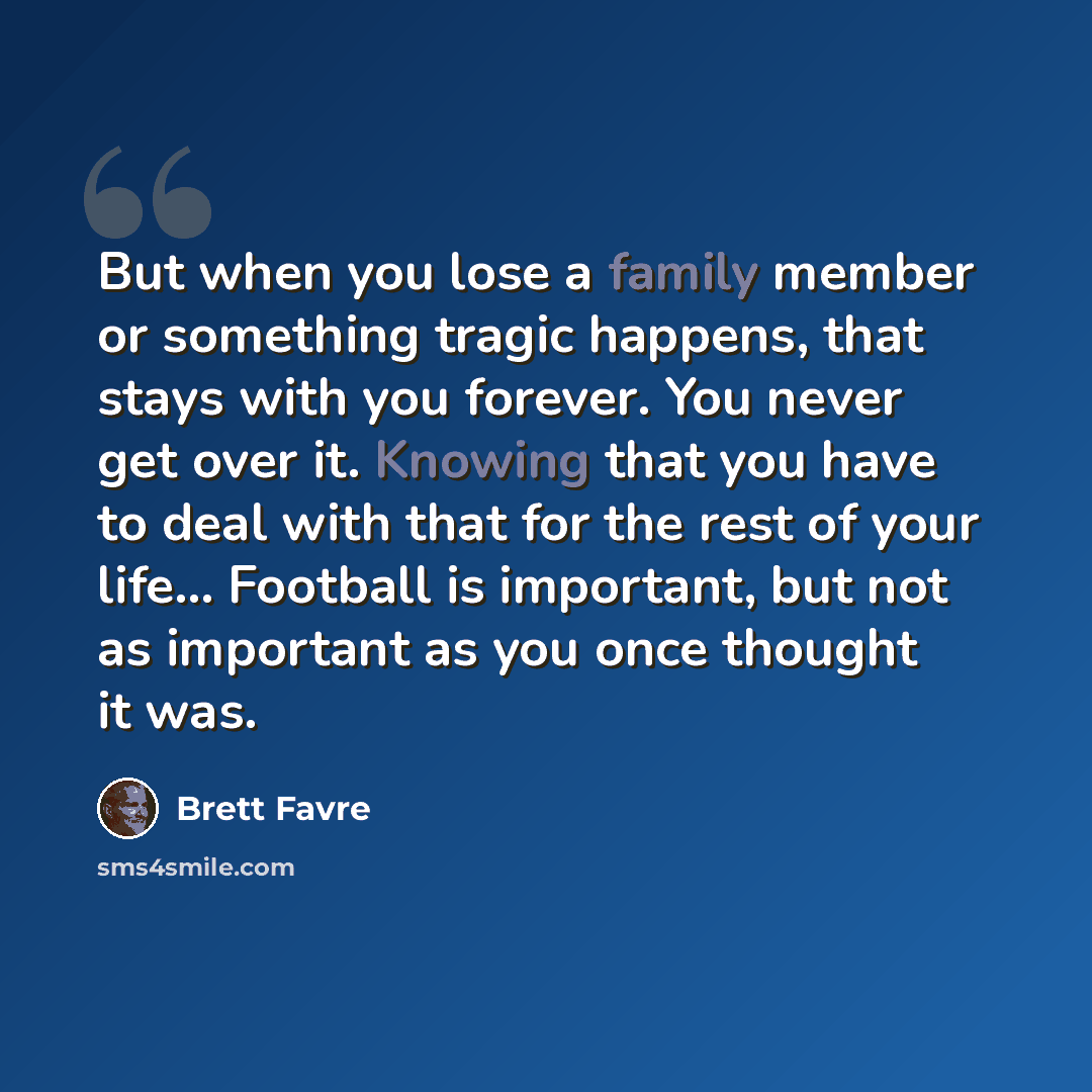 “But when you lose a family member or something tragic happens, that stays with you forever. You never get over it. Knowing that you have to deal with that for the rest of your life... Football is important, but not as important as you once thought it was.” quote by Brett Favre