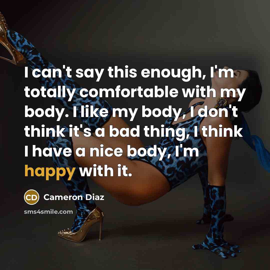 “I can't say this enough, I'm totally comfortable with my body. I like my body, I don't think it's a bad thing, I think I have a nice body, I'm happy with it.” quote by Cameron Diaz