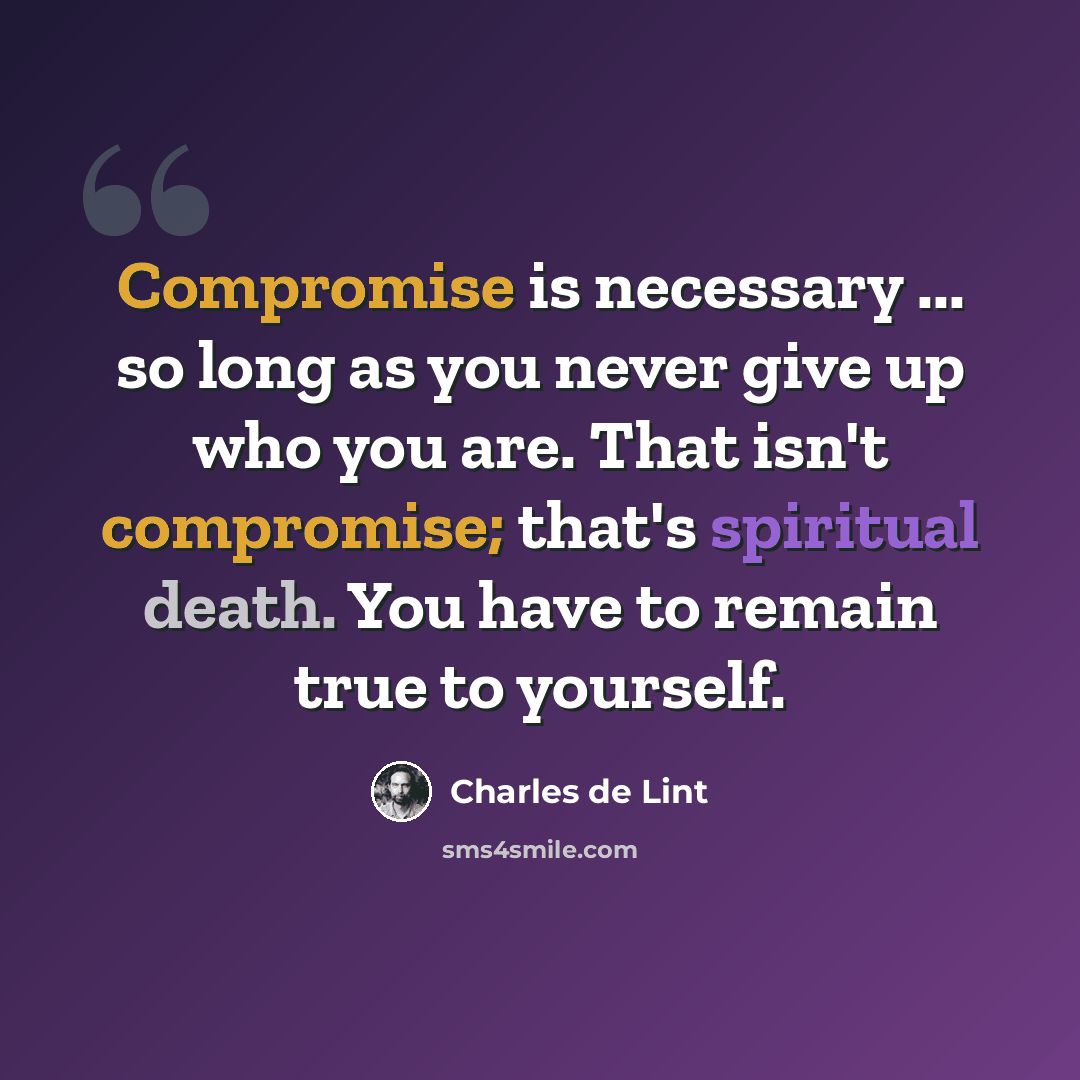 “Compromise is necessary ... so long as you never give up who you are. That isn't compromise; that's spiritual death. You have to remain true to yourself.” quote by Charles de Lint