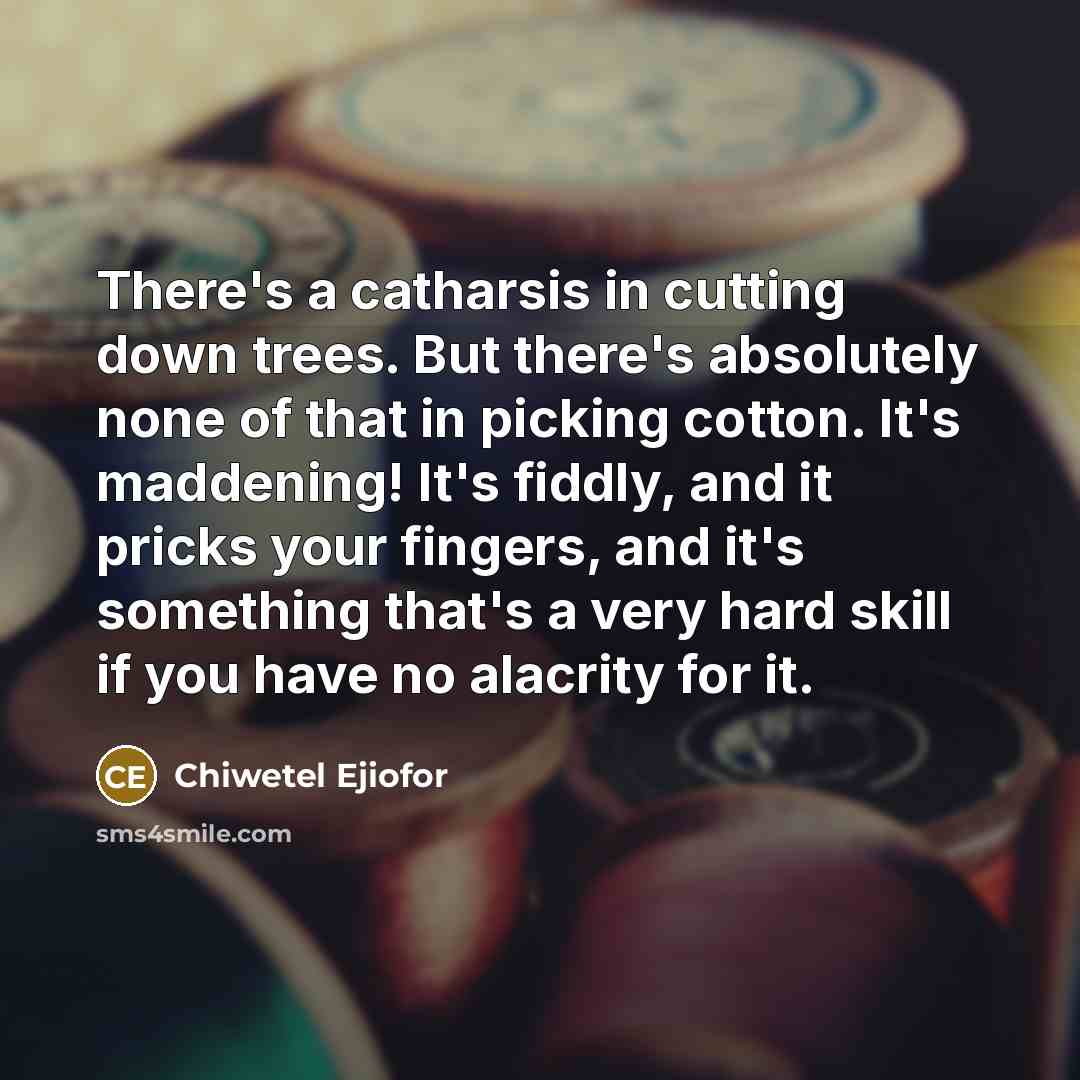 “There's a catharsis in cutting down trees. But there's absolutely none of that in picking cotton. It's maddening! It's fiddly, and it pricks your fingers, and it's something that's a very hard skill if you have no alacrity for it.” quote by Chiwetel Ejiofor