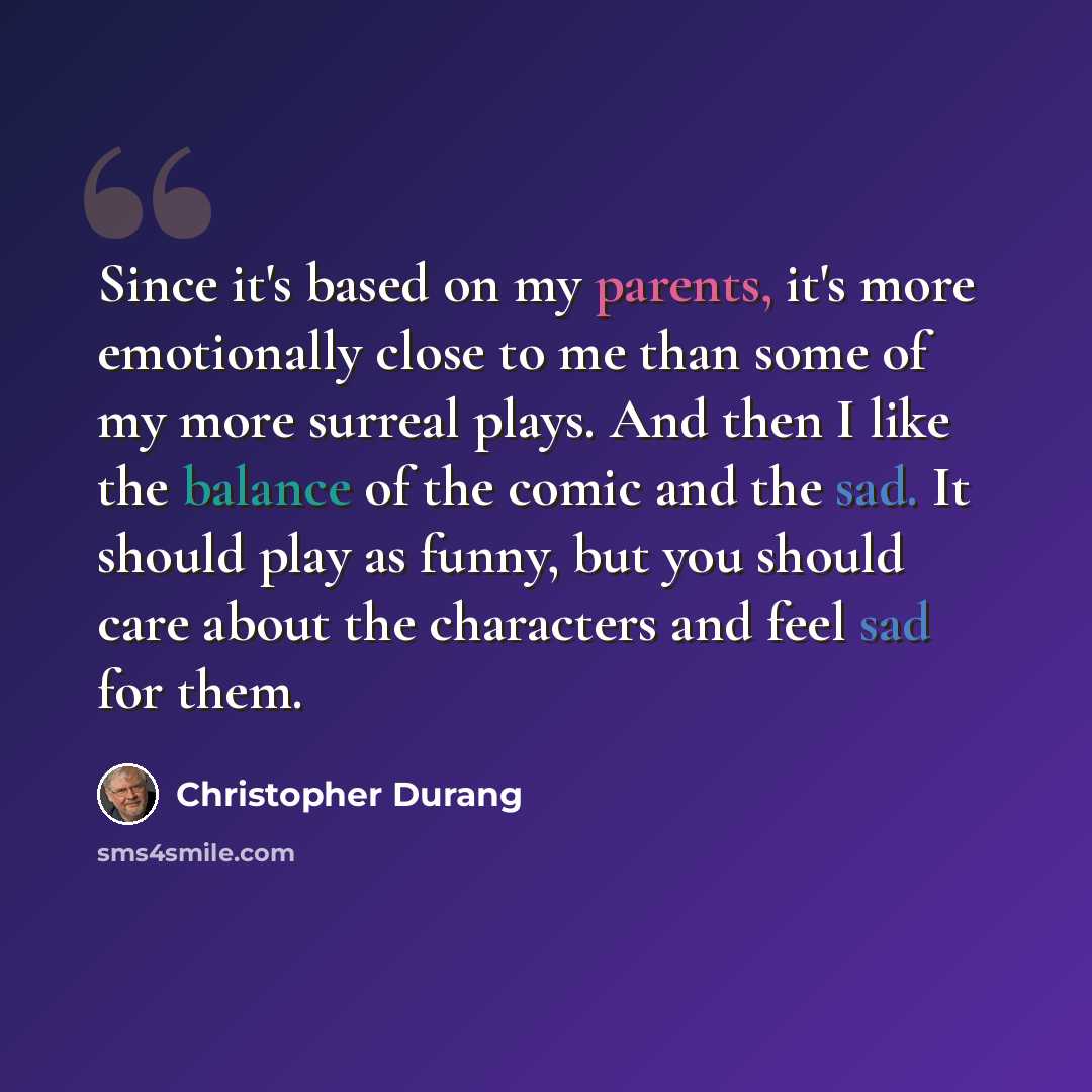 “Since it's based on my parents, it's more emotionally close to me than some of my more surreal plays. And then I like the balance of the comic and the sad. It should play as funny, but you should care about the characters and feel sad for them.” quote by Christopher Durang