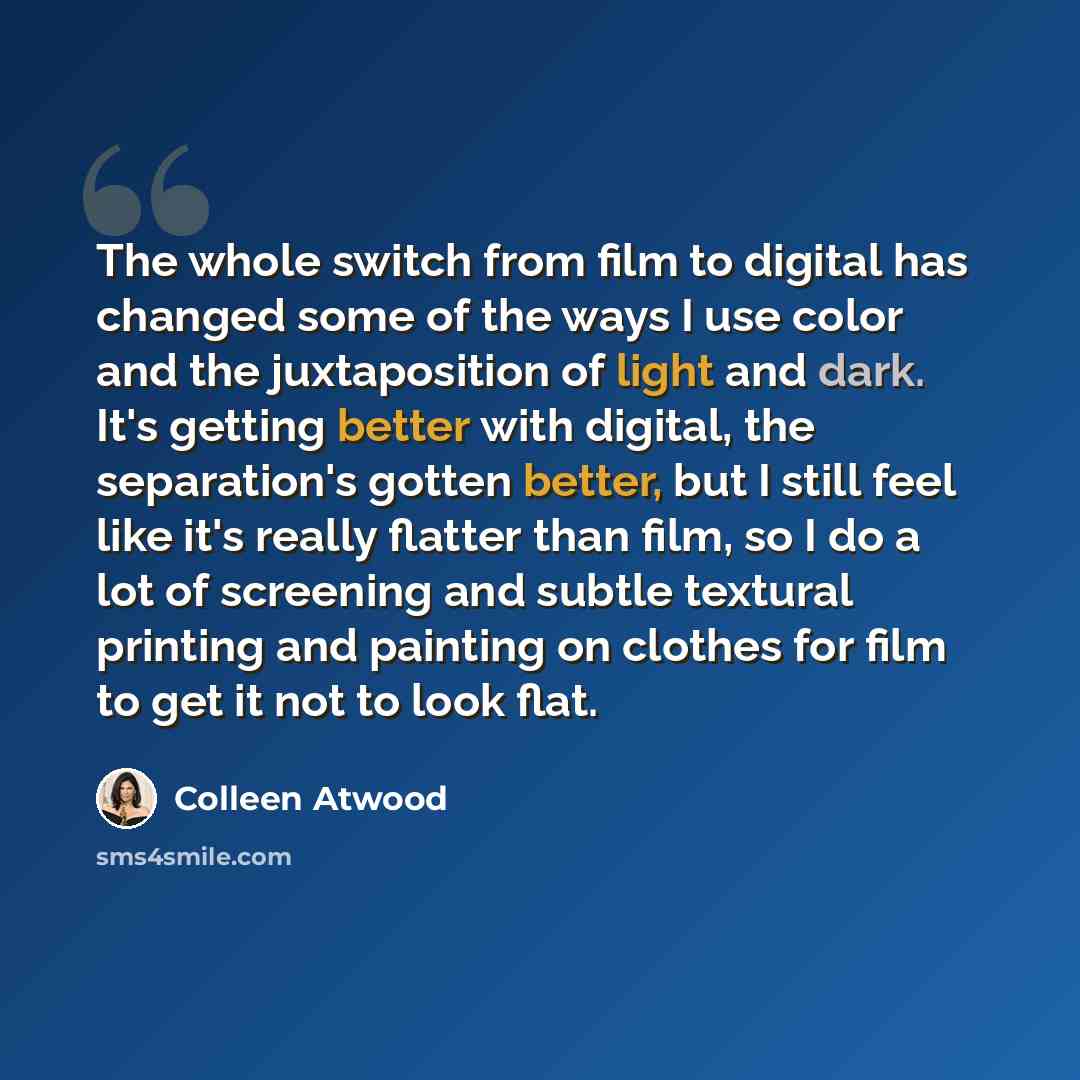 “The whole switch from film to digital has changed some of the ways I use color and the juxtaposition of light and dark. It's getting better with digital, the separation's gotten better, but I still feel like it's really flatter than film, so I do a lot of screening and subtle textural printing and…” quote by Colleen Atwood