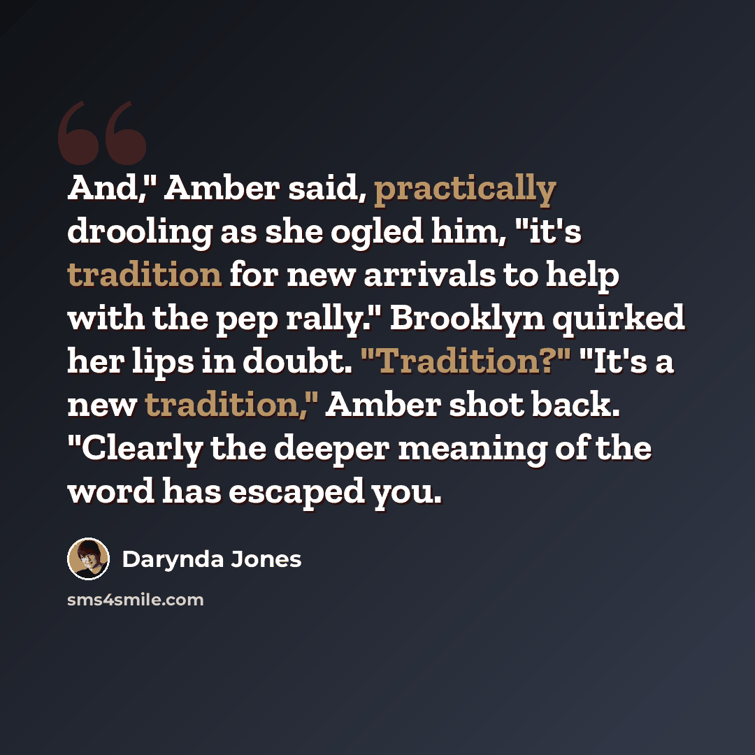 “And," Amber said, practically drooling as she ogled him, "it's tradition for new arrivals to help with the pep rally." Brooklyn quirked her lips in doubt. "Tradition?" "It's a new tradition," Amber shot back. "Clearly the deeper meaning of the word has escaped you.” quote by Darynda Jones