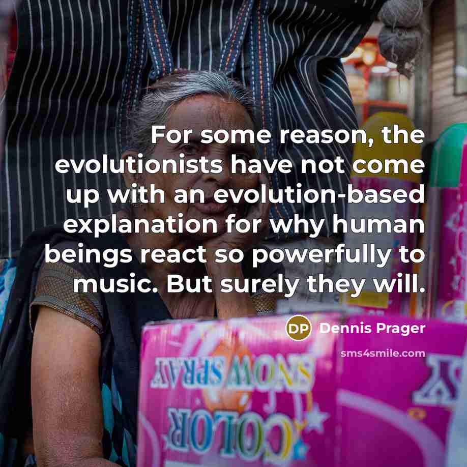 “For some reason, the evolutionists have not come up with an evolution-based explanation for why human beings react so powerfully to music. But surely they will.” quote by Dennis Prager