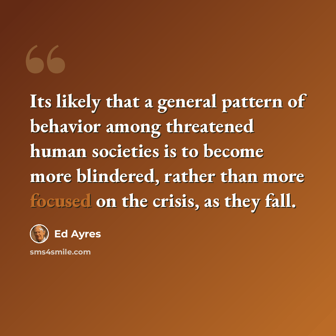 “Its likely that a general pattern of behavior among threatened human societies is to become more blindered, rather than more focused on the crisis, as they fall.” quote by Ed Ayres