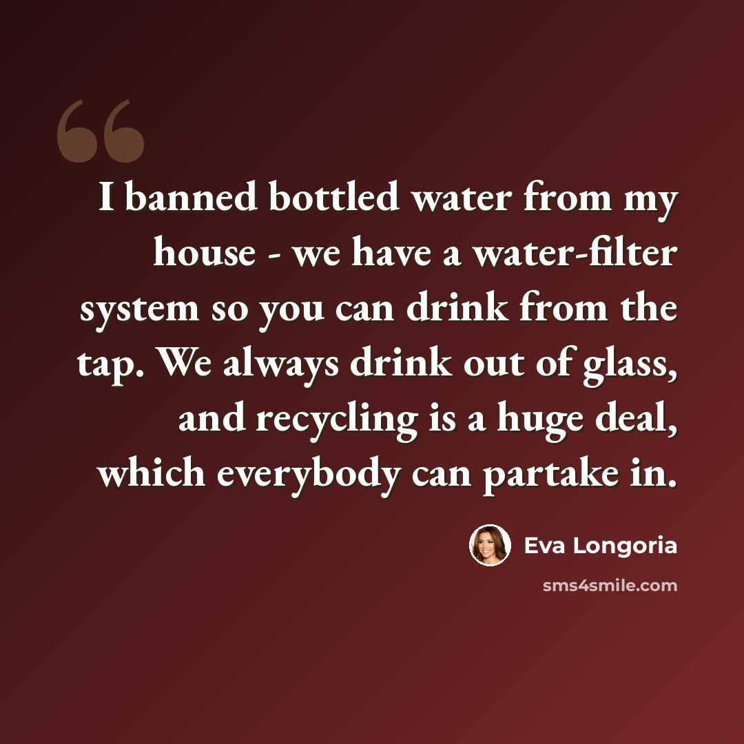 “I banned bottled water from my house - we have a water-filter system so you can drink from the tap. We always drink out of glass, and recycling is a huge deal, which everybody can partake in.” quote by Eva Longoria