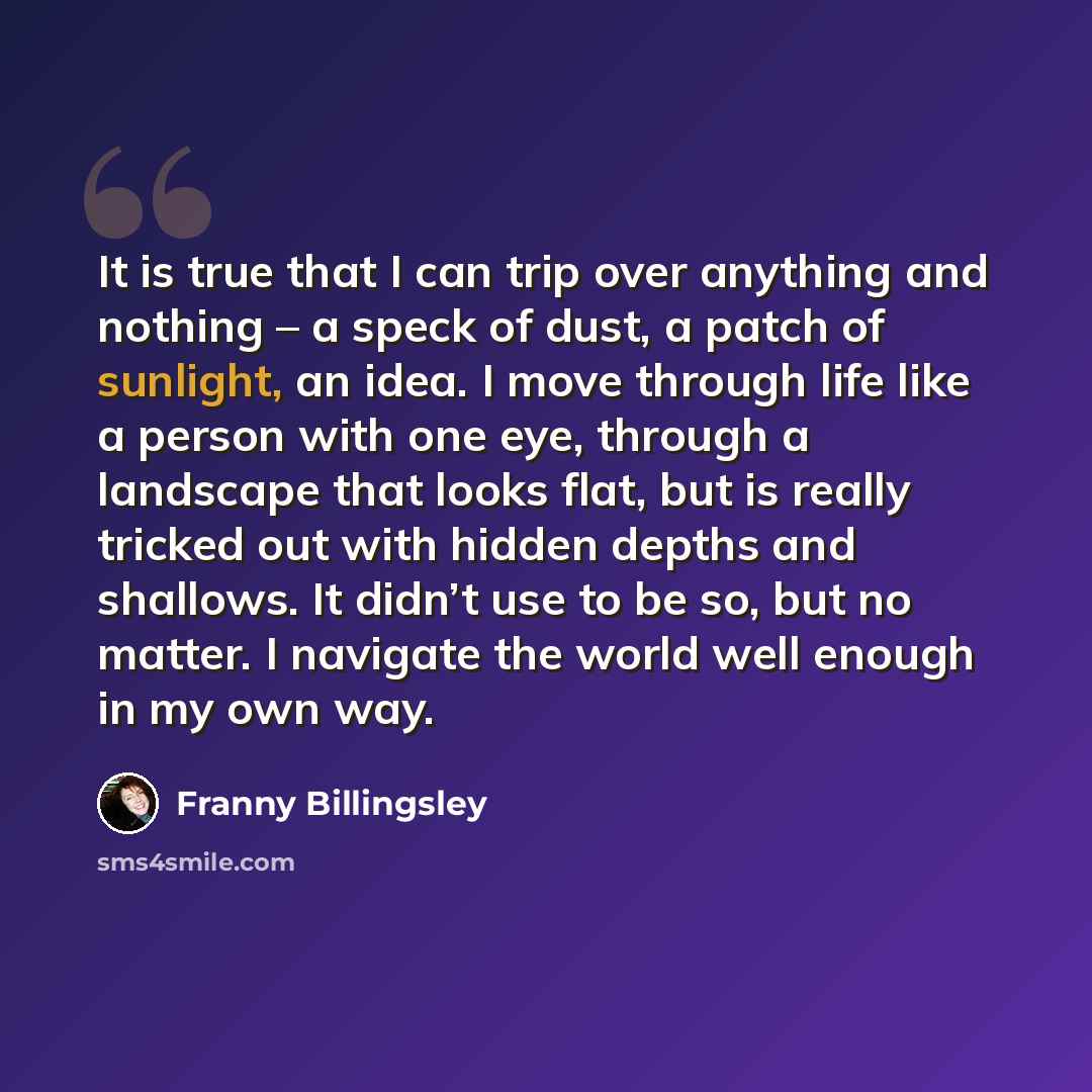 “It is true that I can trip over anything and nothing – a speck of dust, a patch of sunlight, an idea. I move through life like a person with one eye, through a landscape that looks flat, but is really tricked out with hidden depths and shallows. It didn’t use to be so, but no matter. I navigate…” quote by Franny Billingsley